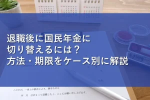 退職後に国民年金に切り替えるには？方法・期限をケース別に解説